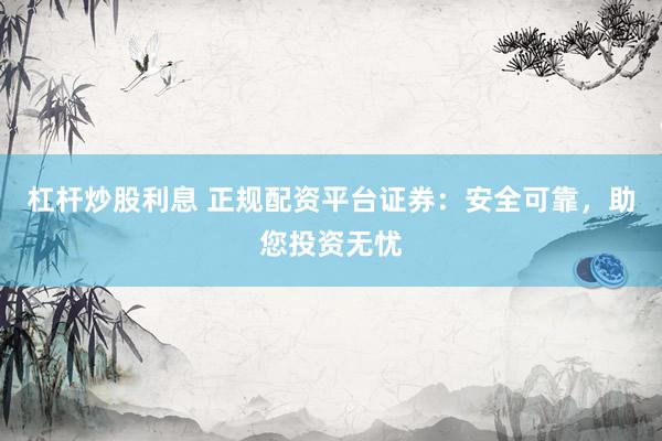 杠杆炒股利息 正规配资平台证券：安全可靠，助您投资无忧
