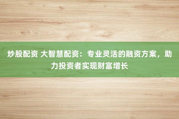 炒股配资 大智慧配资：专业灵活的融资方案，助力投资者实现财富增长