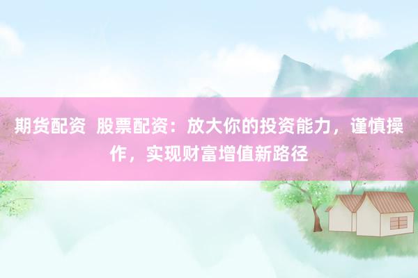 期货配资  股票配资：放大你的投资能力，谨慎操作，实现财富增值新路径