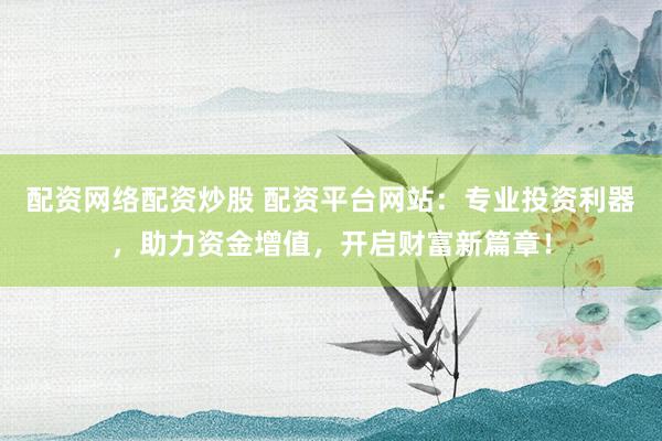 配资网络配资炒股 配资平台网站：专业投资利器，助力资金增值，开启财富新篇章！