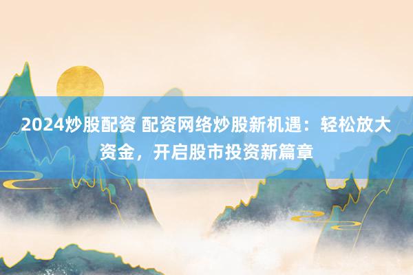 2024炒股配资 配资网络炒股新机遇：轻松放大资金，开启股市投资新篇章