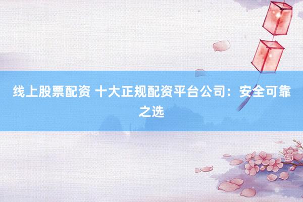 线上股票配资 十大正规配资平台公司：安全可靠之选