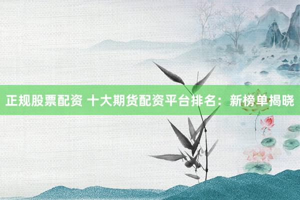 正规股票配资 十大期货配资平台排名：新榜单揭晓
