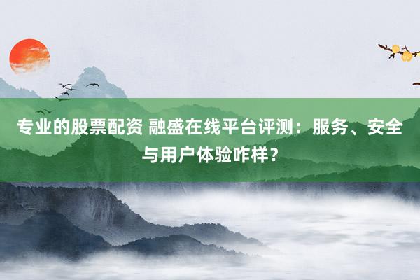 专业的股票配资 融盛在线平台评测：服务、安全与用户体验咋样？