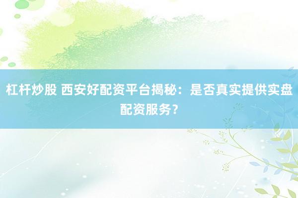 杠杆炒股 西安好配资平台揭秘：是否真实提供实盘配资服务？