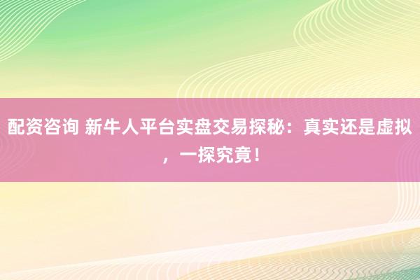 配资咨询 新牛人平台实盘交易探秘：真实还是虚拟，一探究竟！