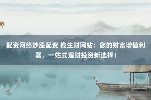 配资网络炒股配资 钱生财网站：您的财富增值利器，一站式理财投资新选择！