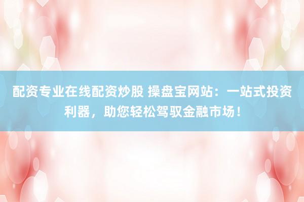 配资专业在线配资炒股 操盘宝网站：一站式投资利器，助您轻松驾驭金融市场！