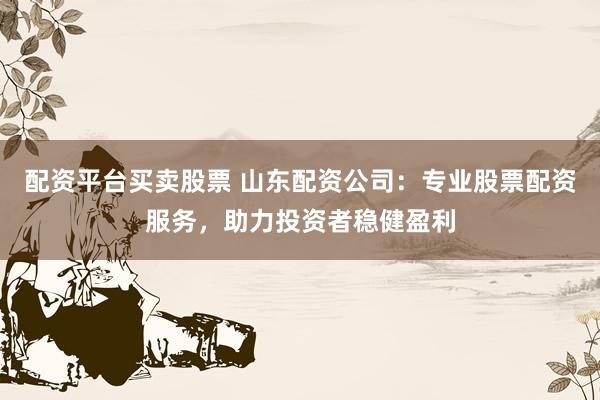 配资平台买卖股票 山东配资公司：专业股票配资服务，助力投资者稳健盈利