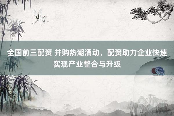 全国前三配资 并购热潮涌动，配资助力企业快速实现产业整合与升级