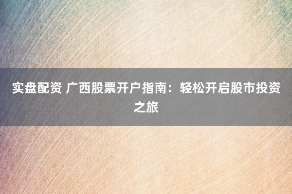 实盘配资 广西股票开户指南：轻松开启股市投资之旅