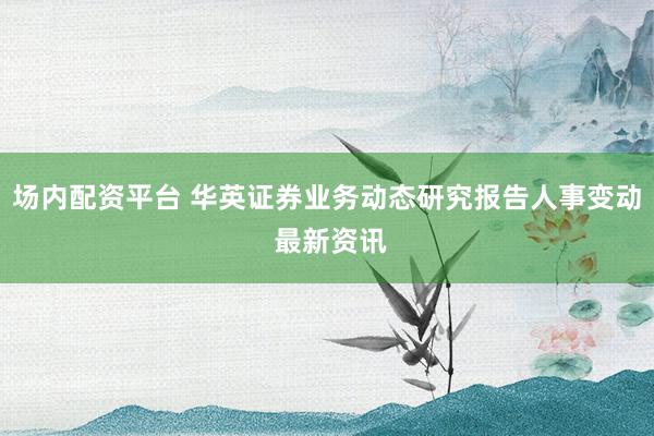 场内配资平台 华英证券业务动态研究报告人事变动 最新资讯
