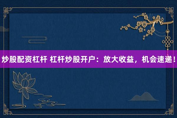 炒股配资杠杆 杠杆炒股开户：放大收益，机会速递！