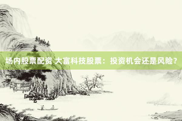 场内股票配资 大富科技股票：投资机会还是风险？