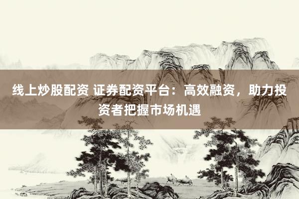 线上炒股配资 证券配资平台：高效融资，助力投资者把握市场机遇