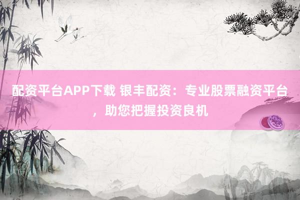 配资平台APP下载 银丰配资：专业股票融资平台，助您把握投资良机