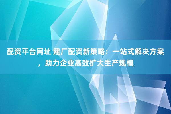 配资平台网址 建厂配资新策略：一站式解决方案，助力企业高效扩大生产规模
