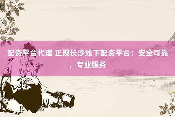 配资平台代理 正规长沙线下配资平台：安全可靠，专业服务