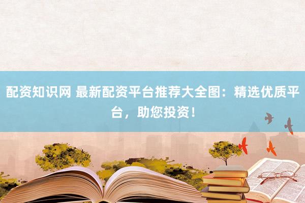 配资知识网 最新配资平台推荐大全图：精选优质平台，助您投资！