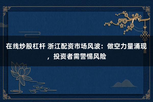 在线炒股杠杆 浙江配资市场风波：做空力量涌现，投资者需警惕风险