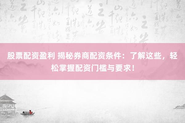 股票配资盈利 揭秘券商配资条件：了解这些，轻松掌握配资门槛与要求！