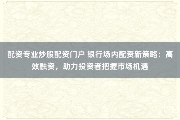 配资专业炒股配资门户 银行场内配资新策略：高效融资，助力投资者把握市场机遇