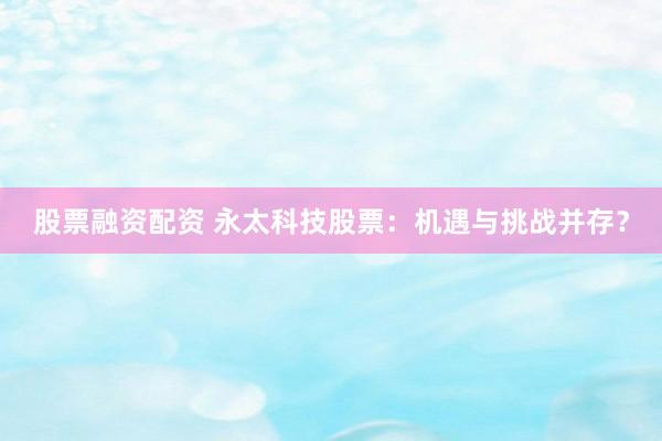 股票融资配资 永太科技股票：机遇与挑战并存？