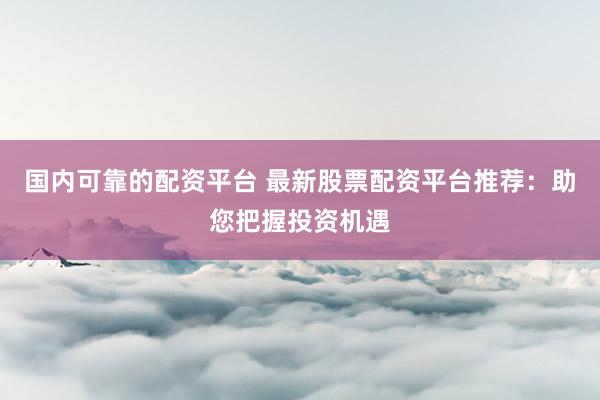 国内可靠的配资平台 最新股票配资平台推荐：助您把握投资机遇