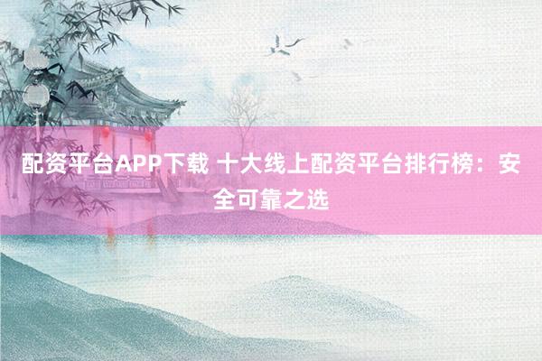 配资平台APP下载 十大线上配资平台排行榜：安全可靠之选