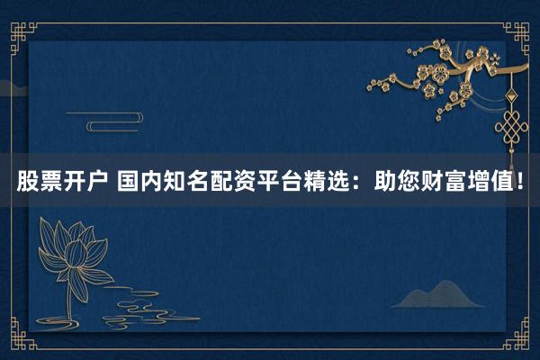 股票开户 国内知名配资平台精选：助您财富增值！