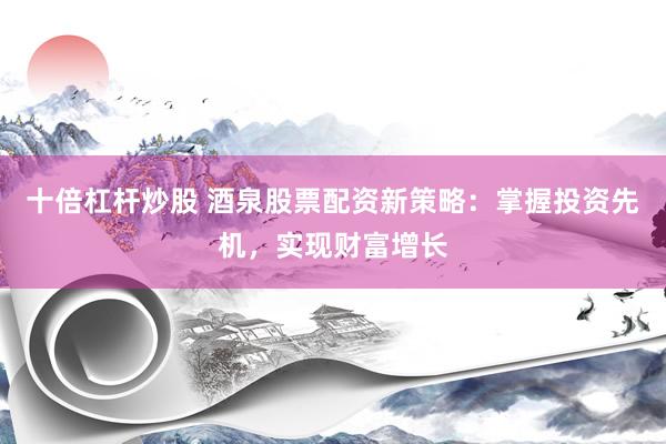十倍杠杆炒股 酒泉股票配资新策略：掌握投资先机，实现财富增长