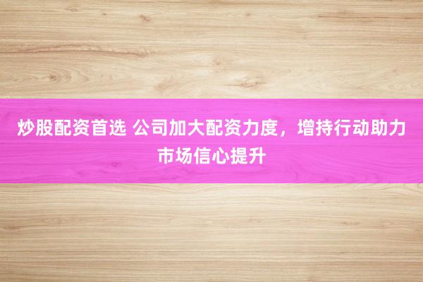 炒股配资首选 公司加大配资力度，增持行动助力市场信心提升