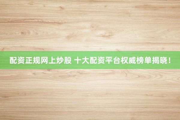 配资正规网上炒股 十大配资平台权威榜单揭晓！