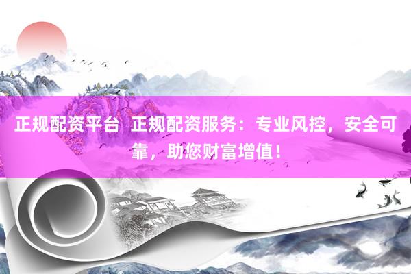 正规配资平台  正规配资服务：专业风控，安全可靠，助您财富增值！