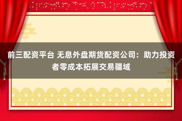前三配资平台 无息外盘期货配资公司：助力投资者零成本拓展交易疆域