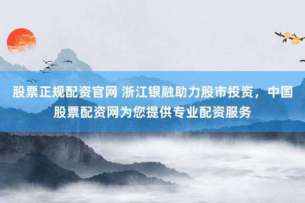股票正规配资官网 浙江银融助力股市投资，中国股票配资网为您提供专业配资服务