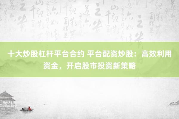 十大炒股杠杆平台合约 平台配资炒股：高效利用资金，开启股市投资新策略