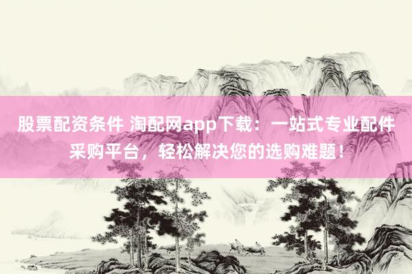 股票配资条件 淘配网app下载：一站式专业配件采购平台，轻松解决您的选购难题！