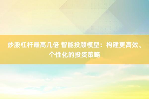 炒股杠杆最高几倍 智能投顾模型：构建更高效、个性化的投资策略