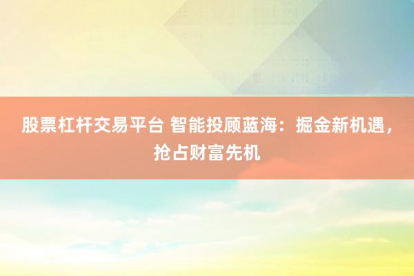 股票杠杆交易平台 智能投顾蓝海：掘金新机遇，抢占财富先机