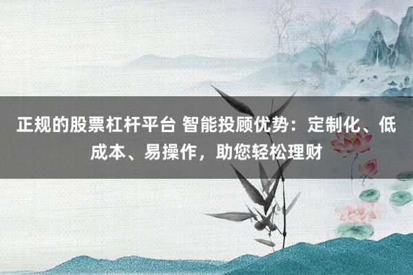 正规的股票杠杆平台 智能投顾优势：定制化、低成本、易操作，助您轻松理财