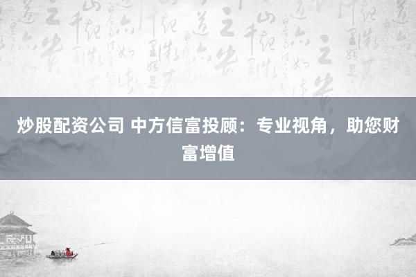 炒股配资公司 中方信富投顾：专业视角，助您财富增值