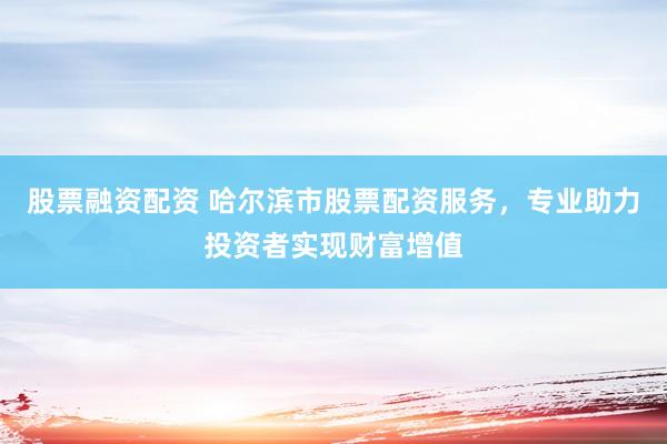 股票融资配资 哈尔滨市股票配资服务，专业助力投资者实现财富增值