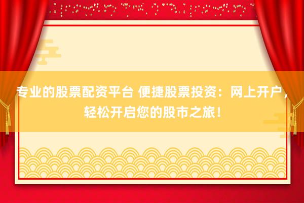 专业的股票配资平台 便捷股票投资：网上开户，轻松开启您的股市之旅！