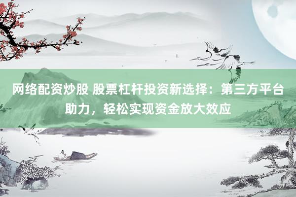网络配资炒股 股票杠杆投资新选择：第三方平台助力，轻松实现资金放大效应