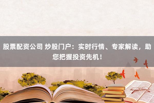 股票配资公司 炒股门户：实时行情、专家解读，助您把握投资先机！