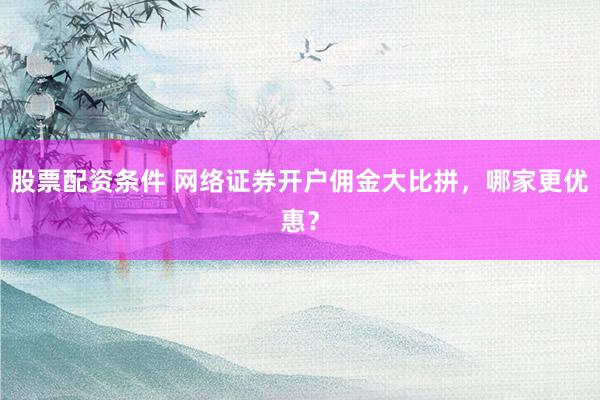 股票配资条件 网络证券开户佣金大比拼，哪家更优惠？