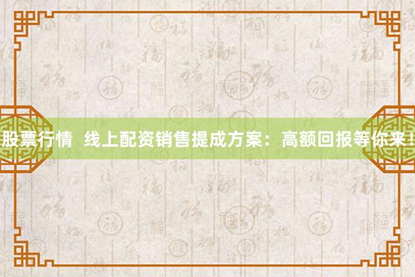 股票行情  线上配资销售提成方案：高额回报等你来！