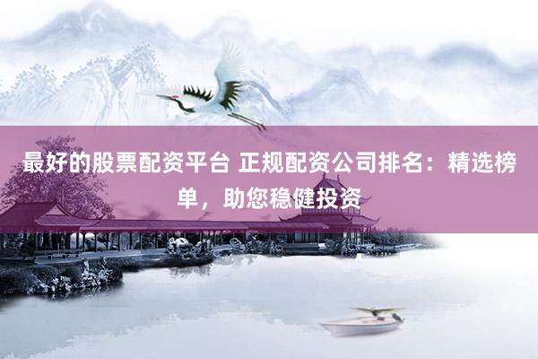 最好的股票配资平台 正规配资公司排名：精选榜单，助您稳健投资