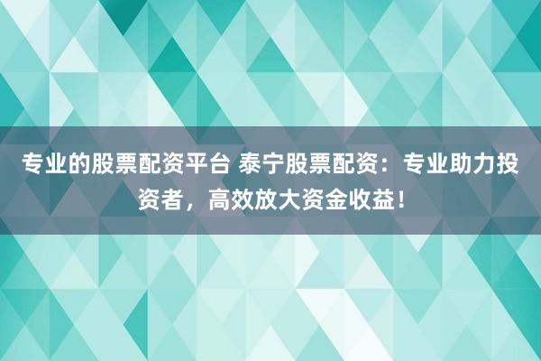 专业的股票配资平台 泰宁股票配资：专业助力投资者，高效放大资金收益！